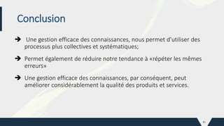 Conclusion
 Une gestion efficace des connaissances, nous permet d’utiliser des
processus plus collectives et systématiques;
 Permet également de réduire notre tendance à «répéter les mêmes
erreurs»
 Une gestion efficace des connaissances, par conséquent, peut
améliorer considérablement la qualité des produits et services.
41
 