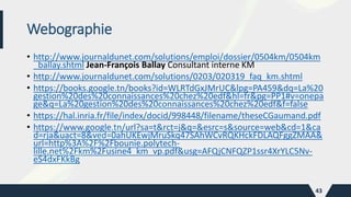 Webographie
• http://www.journaldunet.com/solutions/emploi/dossier/0504km/0504km
_ballay.shtml Jean-François Ballay Consultant interne KM
• http://www.journaldunet.com/solutions/0203/020319_faq_km.shtml
• https://books.google.tn/books?id=WLRTdGxJMrUC&lpg=PA459&dq=La%20
gestion%20des%20connaissances%20chez%20edf&hl=fr&pg=PP1#v=onepa
ge&q=La%20gestion%20des%20connaissances%20chez%20edf&f=false
• https://hal.inria.fr/file/index/docid/998448/filename/theseCGaumand.pdf
• https://www.google.tn/url?sa=t&rct=j&q=&esrc=s&source=web&cd=1&ca
d=rja&uact=8&ved=0ahUKEwjMruSkq47SAhWCvRQKHckFDLAQFggZMAA&
url=http%3A%2F%2Fbounie.polytech-
lille.net%2Fkm%2Fusine4_km_vp.pdf&usg=AFQjCNFQZP1ssr4XrYLC5Nv-
eS4dxFKkBg
43
 