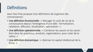 Jean-Yves Prax propose trois définitions de la gestion des
connaissances:
• Une définition fonctionnelle : « Manager le cycle de vie de la
connaissance depuis l’émergence d’une idée : formalisation,
validation, diffusion, réutilisation, valorisation. »
• Une définition opérationnelle : « Combiner les savoirs et les savoir-
faire dans les processus, produits, organisations, pour créer de la
valeur. »
• Une définition économique : « Valoriser le capital intellectuel de la
firme. »
6
Définitions
 