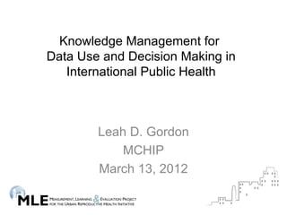 Knowledge Management for
Data Use and Decision Making in
   International Public Health



        Leah D. Gordon
            MCHIP
        March 13, 2012
 