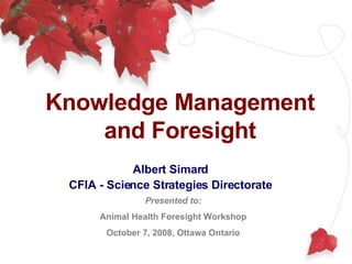 Knowledge Management and Foresight Albert Simard CFIA - Science Strategies Directorate Presented to: Animal Health Foresight Workshop October 7, 2008, Ottawa Ontario 