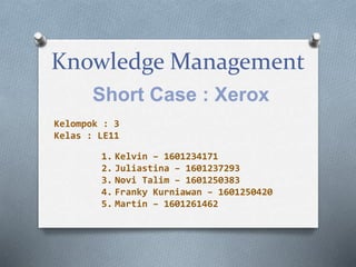 Knowledge Management
Short Case : Xerox
1. Kelvin – 1601234171
2. Juliastina – 1601237293
3. Novi Talim – 1601250383
4. Franky Kurniawan – 1601250420
5. Martin – 1601261462
Kelompok : 3
Kelas : LE11
 