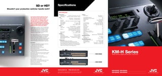 SD or HD?                                      Specifications
Shouldn’t your production switcher handle both?
                                                                                             KM-H3000/2500
                                                                                              Multi-Definition                                                              Attributes
                                                                                                  Standard Definition*        480i/59.94, 576i/50 (all at 4:3 and 16:9)         Source Buttons                                      (KM-H3000) - 10
                          If you haven’t already made the move to                                 High Definition        1080i/59.94, 1080i/50, 720p/59.94, 720p/50                                                                   (KM-H2500) - 6
                                                                                              Input                                                                            User Adjustable Panel Glow                                         Yes
                          HD, chances are you will at some point                                  Inputs                          (KM-H3000) - 12 SDI Multi-Definition         Matte Background Colour Generator                                  Yes
                          in the future. As the heart of a small                                                                   (KM-H2500) - 6 SDI Multi-Definition         Wash/Graduation                                         Yes (2 colours)
                          television studio or in playout, venue and                              Frame Sync                                                            4      Dissolve                                       Variable transition rate
                          OB applications, new JVC KM-H Series                                    Reference          Black Burst, Tri-Level Sync (internally terminated)       Keyers                                                 (KM-H3000) - 3
                          multi-format digital production switchers                               Input Connectors                                                   BNC                                                              (KM-H2500) - 2
                                                                                                  Colour Signalling                                Y:Cb:Cr 4:2:2, 10 bit       Transition Methods                      Fader, Auto, Cut, GPI, Editor
                          deliver flexibility, reliability and affordability                      Signal Interface                                        SMPTE 292M           Key Source and Fill                 Input, Matte, Wash, Media Store
                          – with the added benefit of being able to                               Signal Loss                                >15dB, 5 MHz to 1.5GHz            Key Types                                   Self, Linear, Chroma, PIP
                          handle both SD and HD video signals.                                Output                                                                           Chroma Key                                                         Yes
                                                                                                  Outputs*                          6 SDI Multi-Definition + 1 analogue        Picture in Picture                                                 Yes
                          The KM-H3000 is a powerful 12-input, 3-key SD/HD-SDI                    Output Types          2 x PGM, 1 x Preview, 3 x Aux (w/clean feed),          Wipe Patterns                                                       10
                          switcher, while the KM-H2500 is a 6-input, 2-key model                                            1 x down-converted analogue NTSC/PAL               Circle Wipe                                                        Yes
                          ideal for entry level applications. Both feature a robust,              Reference                   3 independently adjustable outputs with          Digital Video Effects                                               2D
                          single-piece metal construction for desktop or optional                                             Genlock Black Burst and Tri-Level Sync           Aux Buses                                                             3
                          in-desk/rack-mount operation, high-end push buttons                                                             Internally or externally locked      SD/HD Up/Down Conversion                                           Yes
                          and a robust T-Bar; all designed to handle the physical                 Signal Interface                                        SMPTE 292M           Internal Still and Animation Stores                                   2
                          challenges of mobile and flight-case use.                               Signal Loss                               > 15dB, 5 MHz to 1.5 GHz           Display                                                            VFD
                                                                                              Interfaces                                                                       Menu Control                                     3 push button knobs
                          Both switchers feature an intuitive, traditional panel layout           Tally Support                                  8 (D-sub 9 connector)         Positional Joystick            (KM-H3000 only) - Professional grade
                          and a simple menu structure, and are very easy to set-up                Editor Interface                                  1 (D-sub 9, RS-422)     Operating Environment
                          and use. Buttons are user adjustable to any brightness                  General Purpose Interface          24 input (1 x D-sub 25 connector)         Power                                                    100-240V AC
                          and hue for easy viewing in darkened environments,                      Ethernet Management Interface         10/100Mbps (RJ45 connector)            Redundant Power                                               Optional
                          allowing the user to fully customise the appearance of their            Media Interface                                                USB 2.0       Temperature                                         7-40ºC (45-104ºF)
                          own unit. High quality chroma keying and sophisticated                                                                                            Mechanical Specifications
                          dual animation playout capability ensures that the KM-H             * Ordering notes                                                                 Panel Dimensions (WxDxH) mm                           404 x 272 x 122
                          switchers will satisfy the most demanding of applications.              There are two versions of each switcher:                                     Mounting Options                             Desktop, Rack, In-Desk
                                                                                                  KM-H2500U/KM-H3000U and KM-H2500E/KM-H3000E.                                 Construction Material                                    Robust Metal
                          Key Features                                                            The U versions feature a North American-style power cord and                 Weight                                (KM-H3000) - 4.17 Kg (9.2 lbs)
                                                                                                  standard definition format is 480i/59.94, as is the analogue output.                                               (KM-H2500) - 3.95 Kg (8.7 lbs)
                            Twelve (six on KM-H2500) multi-definition SD/HD-SDI
                                                                                                  The E versions feature European-style power cords and standard
                            inputs 480i, 576i, 720p, 1080i 50/60Hz
                                                                                                  definition format is 576i/50, as is the analogue output.
                            Three keyers (two on KM-H2500)
                            Four inputs feature frame synchronisers
                            Four up/down converters
                            Two 2D DVEs with crop and resize functionality




                                                                                                                                                                                                                                                         KM-H Series
                            Robust full metal single-piece design with professional
                            buttons and T-bar
                            Two internal media store sources with animation support
                            One pattern generator with circle and pattern rotation
                            One wash generator
                                                                                                                                                                                                                           KM-H3000                      Multi-format digital production switchers
                            One floating high quality chroma keyer
                            Six SD/HD-SDI outputs; 2 program, preview, Aux 1,
                            Aux 2 and Aux 3
                            One analogue composite output
                            Sync generator with three independently timed outputs
                            Remote control using RS422 and 24 GPI inputs
                            Ten memories, eight tallies                                                                                                                                                                    KM-H2500
                            Optional desk/rack-mount frame
                            Optional redundant power supply




                                                                                          www.jvcpro.eu                        http://pro.jvc.com
                                                                                                                                                                                                                                                         KM-H3000E KM-H3000U
                                                                                          JVC is a trademark or registered trademark of Victor Company of Japan, Limited.
                                                                                          E&OE. Design and specifications subject to change without notice. KMH-2008.                                                                                    KM-H2500E KM-H2500U
 