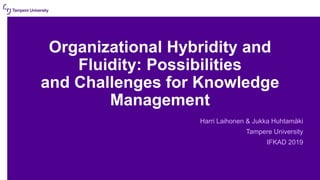 Organizational Hybridity and
Fluidity: Possibilities
and Challenges for Knowledge
Management
Harri Laihonen & Jukka Huhtamäki
Tampere University
IFKAD 2019
 