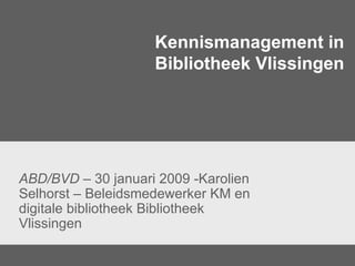 Kennismanagement in Bibliotheek Vlissingen ABD/BVD  – 30 januari 2009 -Karolien Selhorst – Beleidsmedewerker KM en digitale bibliotheek Bibliotheek Vlissingen 