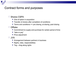 Contract forms and purposes
 Shares CSPA
 One of option in acquisition
 Transfer of shares after completion of conditions
 Terms and conditions => pre closing, at closing, post closing
 Offtake
 Commitment to supply and purchase for certain period of time
 “take or pay”
 Price adjustment
 JVA
 Arrangement between partners in business
 Rights, roles, responsibilities
 Tag – drag along rights
 