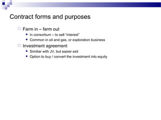 Contract forms and purposes
 Farm in – farm out
 in consortium – to sell “interest”
 Common in oil and gas, or exploration business
 Investment agreement
 Similiar with JV, but easier exit
 Option to buy / convert the investment into equity
 