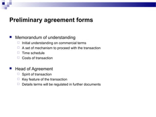 Preliminary agreement forms
 Memorandum of understanding
 Initial understanding on commercial terms
 A set of mechanism to proceed with the transaction
 Time schedule
 Costs of transaction
 Head of Agreement
 Spirit of transaction
 Key feature of the transaction
 Details terms will be regulated in further documents
 