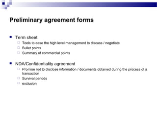 Preliminary agreement forms
 Term sheet
 Tools to ease the high level management to discuss / negotiate
 Bullet points
 Summary of commercial points
 NDA/Confidentiality agreement
 Promise not to disclose information / documents obtained during the process of a
transaction
 Survival periods
 exclusion
 