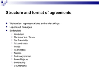 Structure and format of agreements
 Warranties, representations and undertakings
 Liquidated damages
 Boilerplate
 Language
 Choice of law / forum
 Confidentiality
 Tax and costs
 Period
 Termination
 Notices
 Entire Agreement
 Force Majeure
 Severability
 Counterparts
 