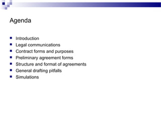 Agenda
 Introduction
 Legal communications
 Contract forms and purposes
 Preliminary agreement forms
 Structure and format of agreements
 General drafting pitfalls
 Simulations
 