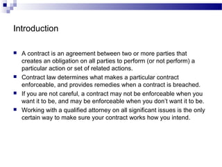 Introduction
 A contract is an agreement between two or more parties that
creates an obligation on all parties to perform (or not perform) a
particular action or set of related actions.
 Contract law determines what makes a particular contract
enforceable, and provides remedies when a contract is breached.
 If you are not careful, a contract may not be enforceable when you
want it to be, and may be enforceable when you don’t want it to be.
 Working with a qualified attorney on all significant issues is the only
certain way to make sure your contract works how you intend.
 