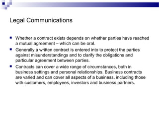 Legal Communications
 Whether a contract exists depends on whether parties have reached
a mutual agreement – which can be oral.
 Generally a written contract is entered into to protect the parties
against misunderstandings and to clarify the obligations and
particular agreement between parties.
 Contracts can cover a wide range of circumstances, both in
business settings and personal relationships. Business contracts
are varied and can cover all aspects of a business, including those
with customers, employees, investors and business partners.
 
