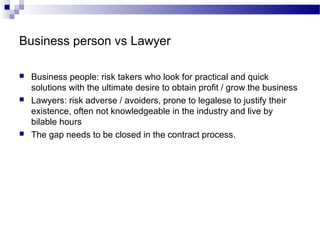 Business person vs Lawyer
 Business people: risk takers who look for practical and quick
solutions with the ultimate desire to obtain profit / grow the business
 Lawyers: risk adverse / avoiders, prone to legalese to justify their
existence, often not knowledgeable in the industry and live by
bilable hours
 The gap needs to be closed in the contract process.
 