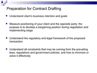 Preparation for Contract Drafting
 Understand client’s business intention and goals
 Measure positioning of your client and the opposite party: the
purpose is to develop a bargaining position during negotiation and
implementing stage
 Understand the regulatory and legal framework of the proposed
transaction
 Understand all constraints that may be coming from the prevailing
laws, regulations and government policies, and how to minimize or
solve it effectively
 