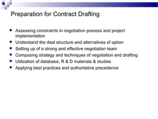 Preparation for Contract Drafting
 Assessing constraints in negotiation process and project
implementation
 Understand the deal structure and alternatives of option
 Setting up of a strong and effective negotiation team
 Composing strategy and techniques of negotiation and drafting
 Utilization of database, R & D materials & studies
 Applying best practices and authoritative precedence
 