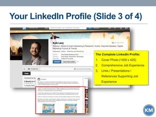 Your LinkedIn Profile (Slide 3 of 4)
The Complete LinkedIn Profile:
1. Cover Photo (1400 x 425)
2. Comprehensive Job Experience
3. Links / Presentations /
References Supporting Job
Experience
 