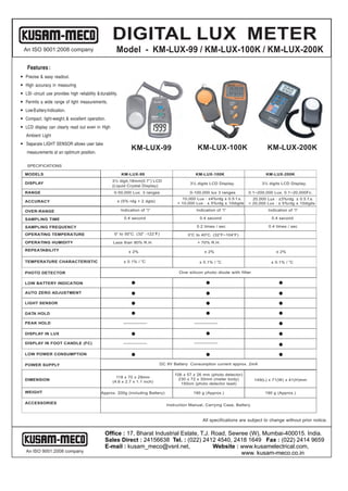 DIGITAL LUX METER
  An ISO 9001:2008 company                                Model - KM-LUX-99 / KM-LUX-100K / KM-LUX-200K
    Features :
— Precise & easy readout.
— High accuracy in measuring
— LSI - circuit use provides high reliability & durability.
— Permits a wide range of light measurements.
— Low B attery Indication.
— Compact, light-weight, & excellent operation.
— LCD display can clearly read out even in High
   Ambient Light
— Separate LIGHT SENSOR allows user take
                                                                    KM-LUX-99                            KM-LUX-100K                          KM-LUX-200K
    measurements at an optimum position.

    SPECIFICATIONS

  MODELS                                                      KM-LUX-99                                 KM-LUX-100K                          KM-LUX-200K
                                                       3½ digit,18mm(0.7”) LCD
  DISPLAY                                                                                             3½ digits LCD Display.               3½ digits LCD Display.
                                                       (Liquid Crystal Display)
  RANGE                                                  0-50,000 Lux. 3 ranges                      0-100,000 lux 3 ranges         0.1~200,000 Lux, 0.1~20,000Fc.
                                                                                               £ 10,000 Lux : ±4%rdg ± 0.5 f.s.     £ 20,000 Lux : ±3%rdg ± 0.5 f.s.
  ACCURACY                                                ± (5% rdg + 2 dgts)
                                                                                               > 10,000 Lux : ± 5%rdg ± 10digits    > 20,000 Lux : ± 5%rdg ± 10digits

  OVER-RANGE                                                  Indication of “I”                          Indication of “I”                    Indication of “I”

  SAMPLING TIME                                                0.4 second                                 0.4 second                            0.4 second
  SAMPLING TIME
  SAMPLING FREQUENCY                                                                                     0.2 times / sec                      0.4 times / sec

  OPERATING TEMPERATURE                                  0 o to 50 oC. (32 o -122 o
                                                                                  F)                0 oC to 40 oC. (32 oF~104 oF)
  OPERATING HUMIDITY                                    Less than 80% R.H.                               > 70% R.H.

  REPEATABILITY                                                   ± 2%                                       ± 2%                                 ± 2%

                                                                         o
  TEMPERATURE CHARACTERISTIC                                   ± 0.1% / C                                 ± 0.1% / oC                          ± 0.1% / oC

  PHOTO DETECTOR                                                                                One silicon photo diode with filter

  LOW BATTERY INDICATION

  AUTO ZERO ADJUSTMENT

  LIGHT SENSOR

  DATA HOLD

  PEAK HOLD

  DISPLAY IN LUX

  DISPLAY IN FOOT CANDLE (FC)

  LOW POWER CONSUMPTION

  POWER SUPPLY                                                                         DC 9V Battery Consumption current approx. 2mA

                                                                                              106 x 57 x 26 mm (photo detector)
                                                          118 x 70 x 29mm
  DIMENSION                                                                                     230 x 72 x 30mm (meter body)            149(L) x 71(W) x 41(H)mm
                                                        (4.6 x 2.7 x 1.1 inch)
                                                                                                 150cm (photo detector lead)

  WEIGHT                                         Approx. 200g (including Battery)                      190 g (Approx.)                       190 g (Approx.)

  ACCESSORIES
                                                                                          Instruction Manual, Carrying Case, Battery.



                                                                                                            All specifications are subject to change without prior notice.


                                                   Office : 17, Bharat Industrial Estate, T.J. Road, Sewree (W), Mumbai-400015. India.
                                                   Sales Direct : 24156638 Tel. : (022) 2412 4540, 2418 1649 Fax : (022) 2414 9659
                                                   E-mail : kusam_meco@vsnl.net,               Website : www.kusamelectrical.com,
   An ISO 9001:2008 company                                                                              www. kusam-meco.co.in
 
