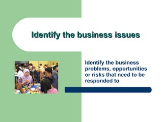 Identify the business issues Identify the business problems, opportunities or risks that need to be responded to 