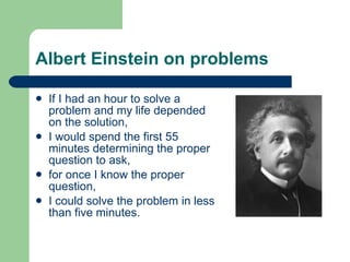 Albert Einstein on problems If I had an hour to solve a problem and my life depended on the solution, I would spend the first 55 minutes determining the proper question to ask, for once I know the proper question, I could solve the problem in less than five minutes.  