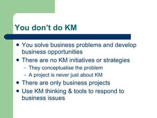 You don’t do KM You solve business problems and develop business opportunities  There are no KM initiatives or strategies They conceptualise the problem A project is never just about KM There are only business projects Use KM thinking & tools to respond to business issues 