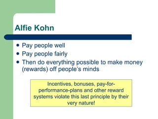 Alfie Kohn Pay people well Pay people fairly Then do everything possible to make money (rewards) off people’s minds Incentives, bonuses, pay-for-performance-plans and other reward systems violate this last principle by their very nature! 