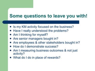 Some questions to leave you with! Is my KM activity focused on the business? Have I really understood the problems? Am I thinking for myself? Are senior managers bought in? Are employees & other stakeholders bought in? How do I demonstrate success? Am I measuring business outcomes & not just activity? What do I do in place of rewards? 