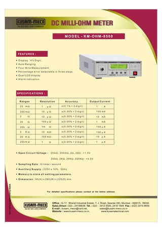 AN ISO 9001:2000 COMPANY
                                                                       DC MILLI-OHM METER
                                                                                  MODEL - KM-OHM-8500



                            F E AT U R E S :

                          — Display : 4½ Digit.
                          — Auto Ranging
                          — Four Wire Measurement
                                                                                                                            SET             EXIT/CLR   POWER
                          — Percentage error selectable in three steps.
                                                                                                                                  DC Low-Ohm Meter
                          — Dual LCD display
                          — Alarm indication.




                           S P E C I F I C AT I O N S :


                              Ranges                  Resolution                  Accuracy              Output Current

                              20     mΩ                 1      µΩ              ±(0.1% + 2 digit)              1      A

                              200 mΩ                    10     µ Ω             ±(0.05% + 2 digit)             100 mA

                              2         Ω               10     µ Ω             ±(0.05% + 2 digit)             10   mA

                              20        Ω               100 µ Ω                ±(0.05% + 2 digit)             1    mA

                              200       Ω               1m         Ω           ±(0.05% + 2 digit)             100 µ A

                              2      KΩ                 10     mΩ              ±(0.05% + 2 digit)             100 µ A

                              20     KΩ                 100 mΩ                 ±(0.05% + 2 digit)             10   µ A

                              200 K Ω                   1          Ω           ±(0.05% + 2 digit)             1    µA



                          — O p e n C i r c u i t Vo l t a g e :   20mΩ, 200mΩ, 2Ω, 20Ω : <1.0V

                                                                       200Ω, 2KΩ, 20KΩ, 200KΩ : <4.0V

                          — Sampling Rate : 8 times / second

                          — Auxillary Supply : 220V ± 10%; 50Hz

                          — Memory to store all setting parameters.

                          — Dimension : 90(H) x 280(W) x 220(D) mm.
www.kusamelectrical.com




                                                               For detailed specifications please contact at the below address.




                                                                       Office : G-17, Bharat Industrial Estate, T. J. Road, Sewree (W), Mumbai - 400015. INDIA.
                                                                       Sales Direct : 022 - 24156638 Tel. : 022 - 2412 4540, 2418 1649 Fax : (022) 2414 9659
                                    AN ISO 9001:2000 COMPANY           E-mail : kusam_meco@vsnl.net,                 sales@kusam-meco.co.in
                                                                       Website : www.kusam-meco.co.in,                 www.kusamelectrical.com
 