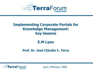 Implementing Corporate Portals for
    Knowledge Management:
          key lessons

              E.M Lyon

    Prof. Dr. José Cláudio C. Terra




                 Lyon, February, 2006
 