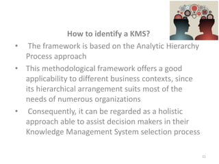 How to identify a KMS?
• The framework is based on the Analytic Hierarchy
Process approach
• This methodological framework offers a good
applicability to different business contexts, since
its hierarchical arrangement suits most of the
needs of numerous organizations
• Consequently, it can be regarded as a holistic
approach able to assist decision makers in their
Knowledge Management System selection process
11
 