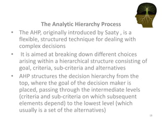 The Analytic Hierarchy Process
• The AHP, originally introduced by Saaty , is a
flexible, structured technique for dealing with
complex decisions
• It is aimed at breaking down different choices
arising within a hierarchical structure consisting of
goal, criteria, sub-criteria and alternatives
• AHP structures the decision hierarchy from the
top, where the goal of the decision maker is
placed, passing through the intermediate levels
(criteria and sub-criteria on which subsequent
elements depend) to the lowest level (which
usually is a set of the alternatives)
18
 