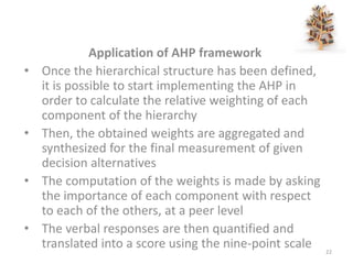 Application of AHP framework
• Once the hierarchical structure has been defined,
it is possible to start implementing the AHP in
order to calculate the relative weighting of each
component of the hierarchy
• Then, the obtained weights are aggregated and
synthesized for the final measurement of given
decision alternatives
• The computation of the weights is made by asking
the importance of each component with respect
to each of the others, at a peer level
• The verbal responses are then quantified and
translated into a score using the nine-point scale 22
 