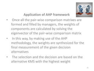 Application of AHP framework
• Once all the pair-wise comparison matrixes are
formed and filled by managers, the weights of
components are calculated by solving the
eigenvector of the pair-wise comparison matrix
• In this way, by making use of the AHP
methodology, the weights are synthesized for the
final measurement of the given decision
alternatives
• The selection and the decision are based on the
alternative KMS with the highest weight
25
 
