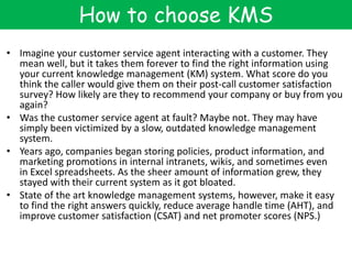 How to choose KMS
• Imagine your customer service agent interacting with a customer. They
mean well, but it takes them forever to find the right information using
your current knowledge management (KM) system. What score do you
think the caller would give them on their post-call customer satisfaction
survey? How likely are they to recommend your company or buy from you
again?
• Was the customer service agent at fault? Maybe not. They may have
simply been victimized by a slow, outdated knowledge management
system.
• Years ago, companies began storing policies, product information, and
marketing promotions in internal intranets, wikis, and sometimes even
in Excel spreadsheets. As the sheer amount of information grew, they
stayed with their current system as it got bloated.
• State of the art knowledge management systems, however, make it easy
to find the right answers quickly, reduce average handle time (AHT), and
improve customer satisfaction (CSAT) and net promoter scores (NPS.)
 