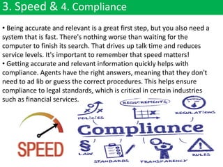 3. Speed & 4. Compliance
• Being accurate and relevant is a great first step, but you also need a
system that is fast. There's nothing worse than waiting for the
computer to finish its search. That drives up talk time and reduces
service levels. It's important to remember that speed matters!
• Getting accurate and relevant information quickly helps with
compliance. Agents have the right answers, meaning that they don't
need to ad lib or guess the correct procedures. This helps ensure
compliance to legal standards, which is critical in certain industries
such as financial services.
 
