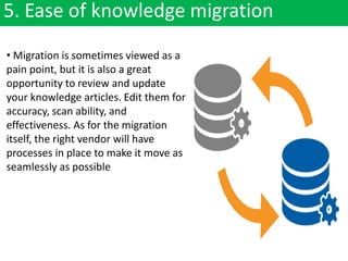 5. Ease of knowledge migration
• Migration is sometimes viewed as a
pain point, but it is also a great
opportunity to review and update
your knowledge articles. Edit them for
accuracy, scan ability, and
effectiveness. As for the migration
itself, the right vendor will have
processes in place to make it move as
seamlessly as possible
 