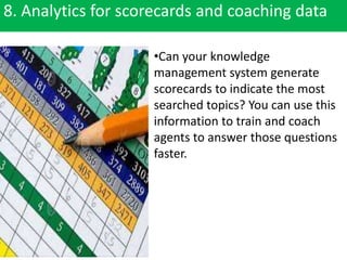 8. Analytics for scorecards and coaching data
•Can your knowledge
management system generate
scorecards to indicate the most
searched topics? You can use this
information to train and coach
agents to answer those questions
faster.
 
