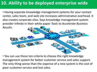 10. Ability to be deployed enterprise wide
• Having separate knowledge management systems for your contact
center, sales team, and web site increases administrative overhead. It
also creates corporate silos. Says knowledge management system
provider Infinite in their white paper Tools to Accelerate Business
Results.
• You can use these ten criteria to choose the right knowledge
management system for better customer service and sales support.
The only thing worse than the expense of a new system is the cost of
poor customer service and lost sales.
 