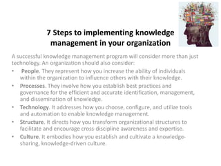 7 Steps to implementing knowledge
management in your organization
A successful knowledge management program will consider more than just
technology. An organization should also consider:
• People. They represent how you increase the ability of individuals
within the organization to influence others with their knowledge.
• Processes. They involve how you establish best practices and
governance for the efficient and accurate identification, management,
and dissemination of knowledge.
• Technology. It addresses how you choose, configure, and utilize tools
and automation to enable knowledge management.
• Structure. It directs how you transform organizational structures to
facilitate and encourage cross-discipline awareness and expertise.
• Culture. It embodies how you establish and cultivate a knowledge-
sharing, knowledge-driven culture.
 