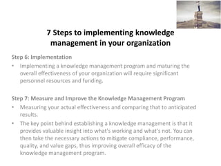 7 Steps to implementing knowledge
management in your organization
Step 6: Implementation
• Implementing a knowledge management program and maturing the
overall effectiveness of your organization will require significant
personnel resources and funding.
Step 7: Measure and Improve the Knowledge Management Program
• Measuring your actual effectiveness and comparing that to anticipated
results.
• The key point behind establishing a knowledge management is that it
provides valuable insight into what's working and what's not. You can
then take the necessary actions to mitigate compliance, performance,
quality, and value gaps, thus improving overall efficacy of the
knowledge management program.
 