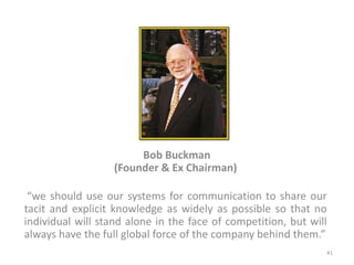 Bob Buckman
(Founder & Ex Chairman)
“we should use our systems for communication to share our
tacit and explicit knowledge as widely as possible so that no
individual will stand alone in the face of competition, but will
always have the full global force of the company behind them.”
41
 