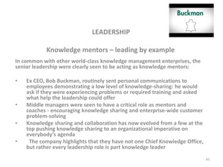 LEADERSHIP
Knowledge mentors – leading by example
In common with other world-class knowledge management enterprises, the
senior leadership were clearly seen to be acting as knowledge mentors:
• Ex CEO, Bob Buckman, routinely sent personal communications to
employees demonstrating a low level of knowledge-sharing: he would
ask if they were experiencing problems or required training and asked
what help the leadership could offer
• Middle managers were seen to have a critical role as mentors and
coaches - encouraging knowledge sharing and enterprise-wide customer
problem-solving
• Knowledge sharing and collaboration has now evolved from a few at the
top pushing knowledge sharing to an organizational imperative on
everybody’s agenda
• The company highlights that they have not one Chief Knowledge Office,
but rather every leadership role is part knowledge leader
45
 
