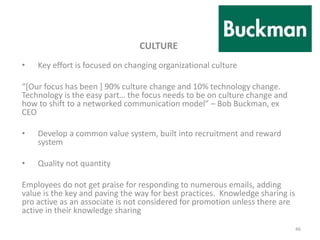 CULTURE
• Key effort is focused on changing organizational culture
“[Our focus has been ] 90% culture change and 10% technology change.
Technology is the easy part… the focus needs to be on culture change and
how to shift to a networked communication model” – Bob Buckman, ex
CEO
• Develop a common value system, built into recruitment and reward
system
• Quality not quantity
Employees do not get praise for responding to numerous emails, adding
value is the key and paving the way for best practices. Knowledge sharing is
pro active as an associate is not considered for promotion unless there are
active in their knowledge sharing
46
 