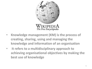 • Knowledge management (KM) is the process of
creating, sharing, using and managing the
knowledge and information of an organisation
• It refers to a multidisciplinary approach to
achieving organisational objectives by making the
best use of knowledge
6
 
