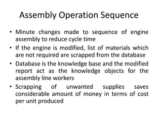 Assembly Operation Sequence
• Minute changes made to sequence of engine
assembly to reduce cycle time
• If the engine is modified, list of materials which
are not required are scrapped from the database
• Database is the knowledge base and the modified
report act as the knowledge objects for the
assembly line workers
• Scrapping of unwanted supplies saves
considerable amount of money in terms of cost
per unit produced
 