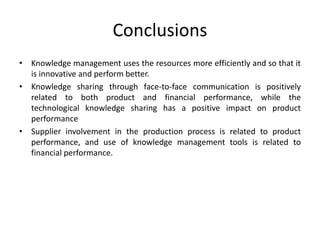 Conclusions
• Knowledge management uses the resources more efficiently and so that it
is innovative and perform better.
• Knowledge sharing through face-to-face communication is positively
related to both product and financial performance, while the
technological knowledge sharing has a positive impact on product
performance
• Supplier involvement in the production process is related to product
performance, and use of knowledge management tools is related to
financial performance.
 