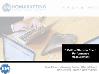 Critical Components of
Client Performance
Measurement
Derek Edmond • Managing Partner • @DerekEdmond
@KoMarketing Search • Social • Content
How to improve your
chances at making a six
figure salary as a
marketing professional
How to improve the
likelihood of client
retention
3 Critical Steps In Client
Performance
Measurement
 