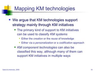 Mapping KM technologies We argue that KM technologies support strategy mainly through KM initiatives The primary kind of support to KM initiatives  can be used to classify  KM systems Either the  creation  or the  reuse  of knowledge Either via a  personalization  or a  codification  approach KM component technologies  can also be  classified this way, although many of them can support KM initiatives in multiple ways 