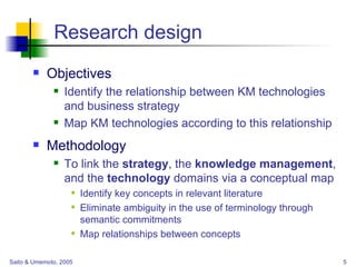 Research design Objectives Identify the relationship between KM technologies and business strategy Map KM technologies according to this relationship Methodology To link the  strategy , the  knowledge management , and the  technology  domains via a conceptual map Identify key concepts in relevant literature Eliminate ambiguity in the use of terminology through semantic commitments Map relationships between concepts 