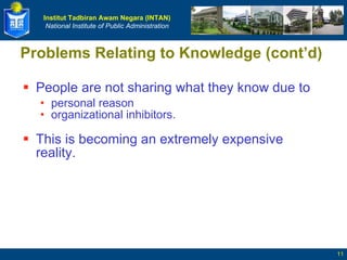 People are not sharing what they know due to personal reason organizational inhibitors. This is becoming an extremely expensive reality.  Problems Relating to Knowledge (cont’d) 